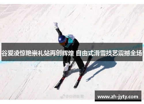 谷爱凌惊艳崇礼站再创辉煌 自由式滑雪技艺震撼全场
